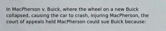 In MacPherson v. Buick, where the wheel on a new Buick collapsed, causing the car to crash, injuring MacPherson, the court of appeals held MacPherson could sue Buick because: