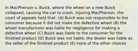 In MacPherson v. Buick, where the wheel on a new Buick collapsed, causing the car to crash, injuring MacPherson, the court of appeals held that: (A) Buick was not responsible to the consumer because it did not make the defective wheel (B) the wheel manufacturer was liable for negligence for making a defective wheel (C) Buick was liable to the consumer for the finished product (D) Buick was not liable; the dealer was liable as the seller of the finished product (E) none of the other choices