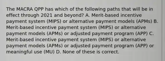 The MACRA QPP has which of the following paths that will be in effect through 2021 and beyond? A. Merit-based incentive payment system (MIPS) or alternative payment models (APMs) B. Merit-based incentive payment system (MIPS) or alternative payment models (APMs) or adjusted payment program (APP) C. Merit-based incentive payment system (MIPS) or alternative payment models (APMs) or adjusted payment program (APP) or meaningful use (MU) D. None of these is correct.