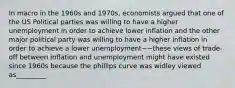 In macro in the 1960s and 1970s, economists argued that one of the US Political parties was willing to have a higher unemployment in order to achieve lower inflation and the other major political party was willing to have a higher inflation in order to achieve a lower unemployment~~these views of trade-off between inflation and unemployment might have existed since 1960s because the phillips curve was widley viewed as_________