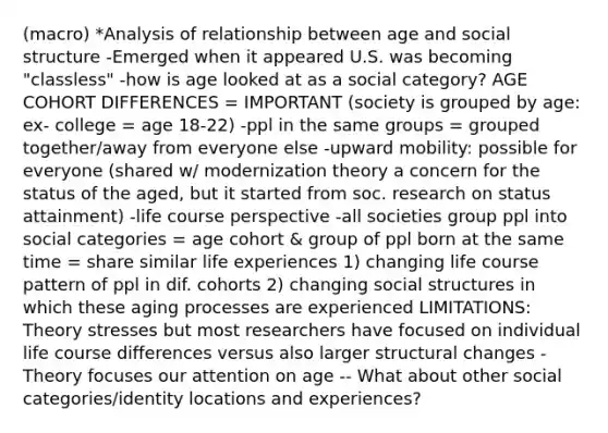 (macro) *Analysis of relationship between age and social structure -Emerged when it appeared U.S. was becoming "classless" -how is age looked at as a social category? AGE COHORT DIFFERENCES = IMPORTANT (society is grouped by age: ex- college = age 18-22) -ppl in the same groups = grouped together/away from everyone else -upward mobility: possible for everyone (shared w/ modernization theory a concern for the status of the aged, but it started from soc. research on status attainment) -life course perspective -all societies group ppl into social categories = age cohort & group of ppl born at the same time = share similar life experiences 1) changing life course pattern of ppl in dif. cohorts 2) changing social structures in which these aging processes are experienced LIMITATIONS: Theory stresses but most researchers have focused on individual life course differences versus also larger structural changes -Theory focuses our attention on age -- What about other social categories/identity locations and experiences?