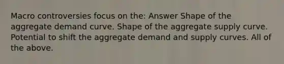 Macro controversies focus on the: Answer Shape of the aggregate demand curve. Shape of the aggregate supply curve. Potential to shift the aggregate demand and supply curves. All of the above.