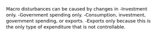 Macro disturbances can be caused by changes in -Investment only. -Government spending only. -Consumption, investment, government spending, or exports. -Exports only because this is the only type of expenditure that is not controllable.