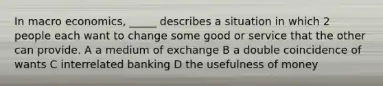 In macro economics, _____ describes a situation in which 2 people each want to change some good or service that the other can provide. A a medium of exchange B a double coincidence of wants C interrelated banking D the usefulness of money