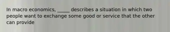 In macro economics, _____ describes a situation in which two people want to exchange some good or service that the other can provide