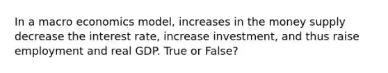 In a macro economics model, increases in the money supply decrease the interest rate, increase investment, and thus raise employment and real GDP. True or False?