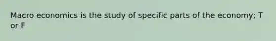 Macro economics is the study of specific parts of the economy; T or F