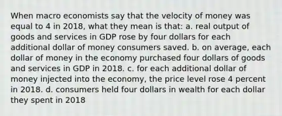 When macro economists say that the velocity of money was equal to 4 in 2018, what they mean is that: a. real output of goods and services in GDP rose by four dollars for each additional dollar of money consumers saved. b. on average, each dollar of money in the economy purchased four dollars of goods and services in GDP in 2018. c. for each additional dollar of money injected into the economy, the price level rose 4 percent in 2018. d. consumers held four dollars in wealth for each dollar they spent in 2018