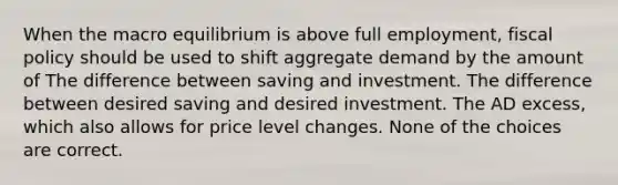 When the macro equilibrium is above full employment, fiscal policy should be used to shift aggregate demand by the amount of The difference between saving and investment. The difference between desired saving and desired investment. The AD excess, which also allows for price level changes. None of the choices are correct.