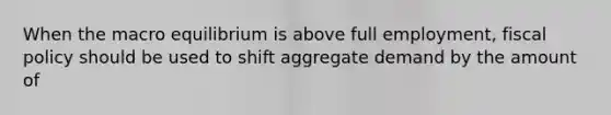 When the macro equilibrium is above full employment, <a href='https://www.questionai.com/knowledge/kPTgdbKdvz-fiscal-policy' class='anchor-knowledge'>fiscal policy</a> should be used to shift aggregate demand by the amount of