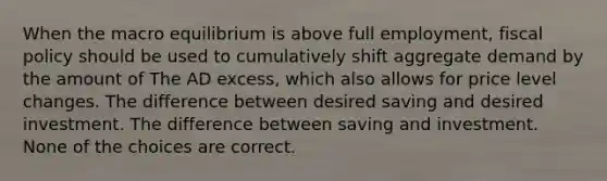 When the macro equilibrium is above full employment, fiscal policy should be used to cumulatively shift aggregate demand by the amount of The AD excess, which also allows for price level changes. The difference between desired saving and desired investment. The difference between saving and investment. None of the choices are correct.