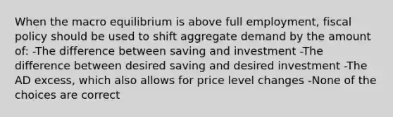 When the macro equilibrium is above full employment, fiscal policy should be used to shift aggregate demand by the amount of: -The difference between saving and investment -The difference between desired saving and desired investment -The AD excess, which also allows for price level changes -None of the choices are correct