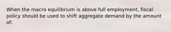 When the macro equilibrium is above full employment, fiscal policy should be used to shift aggregate demand by the amount of: