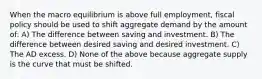 When the macro equilibrium is above full employment, fiscal policy should be used to shift aggregate demand by the amount of: A) The difference between saving and investment. B) The difference between desired saving and desired investment. C) The AD excess. D) None of the above because aggregate supply is the curve that must be shifted.