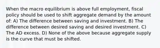 When the macro equilibrium is above full employment, fiscal policy should be used to shift aggregate demand by the amount of: A) The difference between saving and investment. B) The difference between desired saving and desired investment. C) The AD excess. D) None of the above because aggregate supply is the curve that must be shifted.