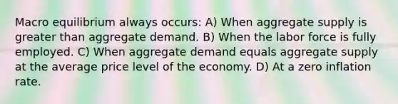 Macro equilibrium always occurs: A) When aggregate supply is <a href='https://www.questionai.com/knowledge/ktgHnBD4o3-greater-than' class='anchor-knowledge'>greater than</a> aggregate demand. B) When the labor force is fully employed. C) When aggregate demand equals aggregate supply at the average price level of the economy. D) At a zero inflation rate.