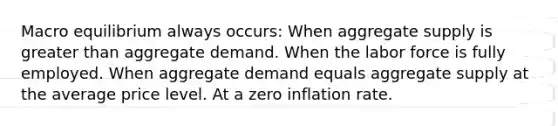 Macro equilibrium always occurs: When aggregate supply is greater than aggregate demand. When the labor force is fully employed. When aggregate demand equals aggregate supply at the average price level. At a zero inflation rate.