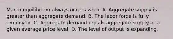 Macro equilibrium always occurs when A. Aggregate supply is greater than aggregate demand. B. The labor force is fully employed. C. Aggregate demand equals aggregate supply at a given average price level. D. The level of output is expanding.