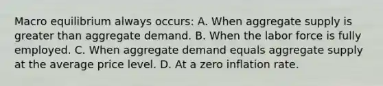 Macro equilibrium always occurs: A. When aggregate supply is <a href='https://www.questionai.com/knowledge/ktgHnBD4o3-greater-than' class='anchor-knowledge'>greater than</a> aggregate demand. B. When the labor force is fully employed. C. When aggregate demand equals aggregate supply at the average price level. D. At a zero inflation rate.