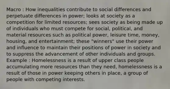 Macro : How inequalities contribute to social differences and perpetuate differences in power; looks at society as a competition for limited resources; sees society as being made up of individuals who must compete for social, political, and material resources such as political power, leisure time, money, housing, and entertainment; these "winners" use their power and influence to maintain their positions of power in society and to suppress the advancement of other individuals and groups. Example : Homelessness is a result of upper class people accumulating more resources than they need, homelessness is a result of those in power keeping others in place, a group of people with competing interests.