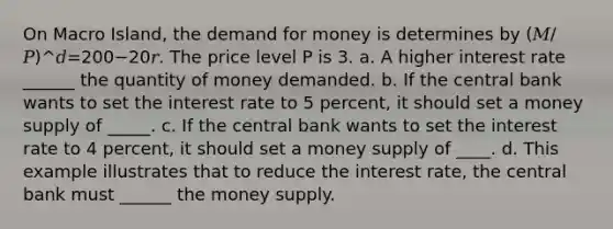 On Macro Island, the demand for money is determines by (𝑀/𝑃)^𝑑=200−20𝑟. The price level P is 3. a. A higher interest rate ______ the quantity of money demanded. b. If the central bank wants to set the interest rate to 5 percent, it should set a money supply of _____. c. If the central bank wants to set the interest rate to 4 percent, it should set a money supply of ____. d. This example illustrates that to reduce the interest rate, the central bank must ______ the money supply.