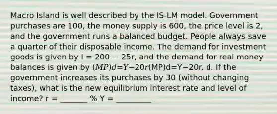 Macro Island is well described by the IS-LM model. Government purchases are 100, the money supply is 600, the price level is 2, and the government runs a balanced budget. People always save a quarter of their disposable income. The demand for investment goods is given by I = 200 − 25r, and the demand for real money balances is given by (𝑀𝑃)𝑑=𝑌−20𝑟(MP)d=Y−20r. d. If the government increases its purchases by 30 (without changing taxes), what is the new equilibrium interest rate and level of income? r = _______ % Y = _________