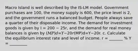 Macro Island is well described by the IS-LM model. Government purchases are 100, the money supply is 600, the price level is 2, and the government runs a balanced budget. People always save a quarter of their disposable income. The demand for investment goods is given by I = 200 − 25r, and the demand for real money balances is given by (𝑀𝑃)𝑑=𝑌−20𝑟(MP)d=Y−20r. c. Calculate the equilibrium interest rate and level of income. r = _______ % Y = _________