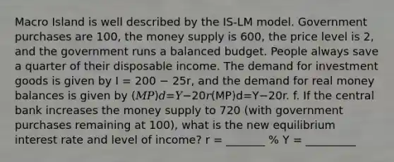 Macro Island is well described by the IS-LM model. Government purchases are 100, the money supply is 600, the price level is 2, and the government runs a balanced budget. People always save a quarter of their disposable income. The demand for investment goods is given by I = 200 − 25r, and the demand for real money balances is given by (𝑀𝑃)𝑑=𝑌−20𝑟(MP)d=Y−20r. f. If the central bank increases the money supply to 720 (with government purchases remaining at 100), what is the new equilibrium interest rate and level of income? r = _______ % Y = _________