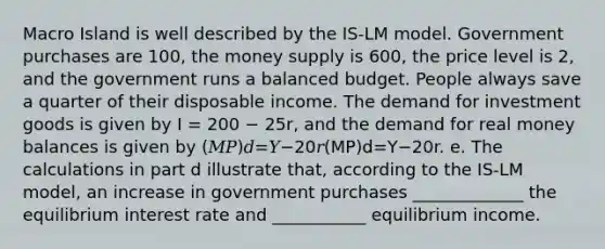 Macro Island is well described by the IS-LM model. Government purchases are 100, the money supply is 600, the price level is 2, and the government runs a balanced budget. People always save a quarter of their disposable income. The demand for investment goods is given by I = 200 − 25r, and the demand for real money balances is given by (𝑀𝑃)𝑑=𝑌−20𝑟(MP)d=Y−20r. e. The calculations in part d illustrate that, according to the IS-LM model, an increase in government purchases _____________ the equilibrium interest rate and ___________ equilibrium income.