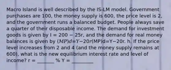 Macro Island is well described by the IS-LM model. Government purchases are 100, the money supply is 600, the price level is 2, and the government runs a balanced budget. People always save a quarter of their disposable income. The demand for investment goods is given by I = 200 − 25r, and the demand for real money balances is given by (𝑀𝑃)𝑑=𝑌−20𝑟(MP)d=Y−20r. h. If the price level increases from 2 and 4 (and the money supply remains at 600), what is the new equilibrium interest rate and level of income? r = _______ % Y = _________