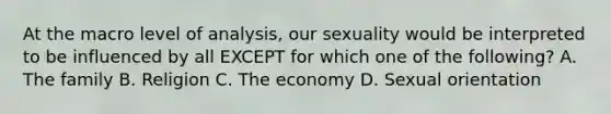 At the macro level of analysis, our sexuality would be interpreted to be influenced by all EXCEPT for which one of the following? A. The family B. Religion C. The economy D. Sexual orientation