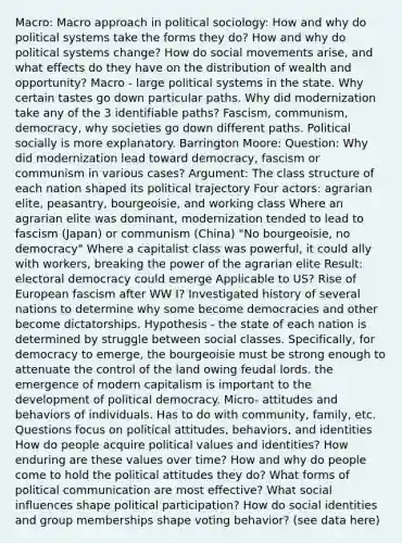 Macro: Macro approach in political sociology: How and why do political systems take the forms they do? How and why do political systems change? How do social movements arise, and what effects do they have on the distribution of wealth and opportunity? Macro - large political systems in the state. Why certain tastes go down particular paths. Why did modernization take any of the 3 identifiable paths? Fascism, communism, democracy, why societies go down different paths. Political socially is more explanatory. Barrington Moore: Question: Why did modernization lead toward democracy, fascism or communism in various cases? Argument: The class structure of each nation shaped its political trajectory Four actors: agrarian elite, peasantry, bourgeoisie, and working class Where an agrarian elite was dominant, modernization tended to lead to fascism (Japan) or communism (China) "No bourgeoisie, no democracy" Where a capitalist class was powerful, it could ally with workers, breaking the power of the agrarian elite Result: electoral democracy could emerge Applicable to US? Rise of European fascism after WW I? Investigated history of several nations to determine why some become democracies and other become dictatorships. Hypothesis - the state of each nation is determined by struggle between social classes. Specifically, for democracy to emerge, the bourgeoisie must be strong enough to attenuate the control of the land owing feudal lords. the emergence of modern capitalism is important to the development of political democracy. Micro- attitudes and behaviors of individuals. Has to do with community, family, etc. Questions focus on political attitudes, behaviors, and identities How do people acquire political values and identities? How enduring are these values over time? How and why do people come to hold the political attitudes they do? What forms of political communication are most effective? What social influences shape political participation? How do social identities and group memberships shape voting behavior? (see data here)