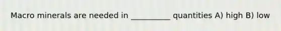 Macro minerals are needed in __________ quantities A) high B) low