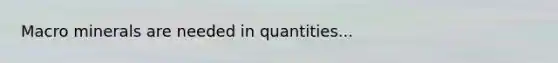 Macro minerals are needed in quantities...