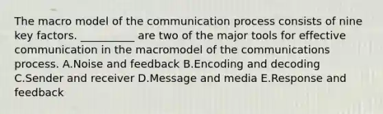 The macro model of the communication process consists of nine key factors.​ __________ are two of the major tools for effective communication in the macromodel of the communications process. A.Noise and feedback B.Encoding and decoding C.Sender and receiver D.Message and media E.Response and feedback