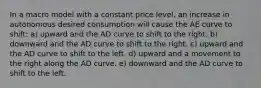 In a macro model with a constant price level, an increase in autonomous desired consumption will cause the AE curve to shift: a) upward and the AD curve to shift to the right. b) downward and the AD curve to shift to the right. c) upward and the AD curve to shift to the left. d) upward and a movement to the right along the AD curve. e) downward and the AD curve to shift to the left.