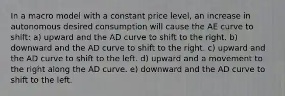 In a macro model with a constant price level, an increase in autonomous desired consumption will cause the AE curve to shift: a) upward and the AD curve to shift to the right. b) downward and the AD curve to shift to the right. c) upward and the AD curve to shift to the left. d) upward and a movement to the right along the AD curve. e) downward and the AD curve to shift to the left.