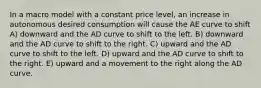 In a macro model with a constant price level, an increase in autonomous desired consumption will cause the AE curve to shift A) downward and the AD curve to shift to the left. B) downward and the AD curve to shift to the right. C) upward and the AD curve to shift to the left. D) upward and the AD curve to shift to the right. E) upward and a movement to the right along the AD curve.