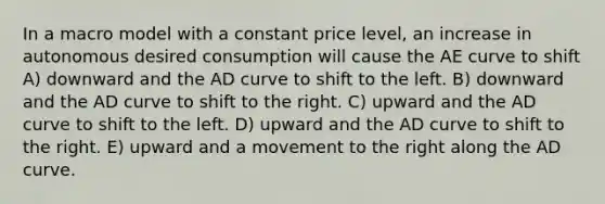 In a macro model with a constant price level, an increase in autonomous desired consumption will cause the AE curve to shift A) downward and the AD curve to shift to the left. B) downward and the AD curve to shift to the right. C) upward and the AD curve to shift to the left. D) upward and the AD curve to shift to the right. E) upward and a movement to the right along the AD curve.