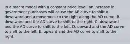 In a macro model with a constant price​ level, an increase in government purchases will cause the AE curve to shift A. downward and a movement to the right along the AD curve. B. downward and the AD curve to shift to the right. C. downward and the AD curve to shift to the left. D. upward and the AD curve to shift to the left. E. upward and the AD curve to shift to the right.