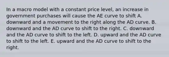 In a macro model with a constant price​ level, an increase in government purchases will cause the AE curve to shift A. downward and a movement to the right along the AD curve. B. downward and the AD curve to shift to the right. C. downward and the AD curve to shift to the left. D. upward and the AD curve to shift to the left. E. upward and the AD curve to shift to the right.