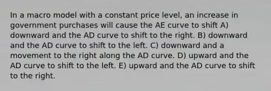 In a macro model with a constant price level, an increase in government purchases will cause the AE curve to shift A) downward and the AD curve to shift to the right. B) downward and the AD curve to shift to the left. C) downward and a movement to the right along the AD curve. D) upward and the AD curve to shift to the left. E) upward and the AD curve to shift to the right.