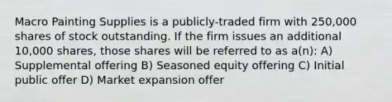 Macro Painting Supplies is a publicly-traded firm with 250,000 shares of stock outstanding. If the firm issues an additional 10,000 shares, those shares will be referred to as a(n): A) Supplemental offering B) Seasoned equity offering C) Initial public offer D) Market expansion offer