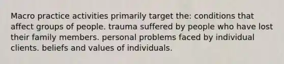 Macro practice activities primarily target the:​ ​conditions that affect groups of people. ​trauma suffered by people who have lost their family members. ​personal problems faced by individual clients. ​beliefs and values of individuals.