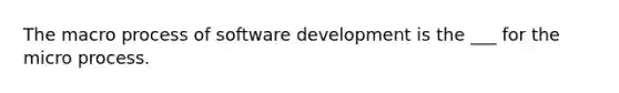 The macro process of software development is the ___ for the micro process.