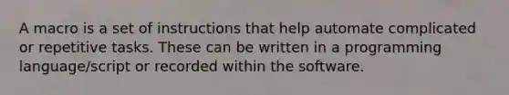 A macro is a set of instructions that help automate complicated or repetitive tasks. These can be written in a programming language/script or recorded within the software.