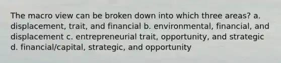 The macro view can be broken down into which three areas? a. displacement, trait, and financial b. environmental, financial, and displacement c. entrepreneurial trait, opportunity, and strategic d. financial/capital, strategic, and opportunity