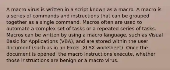 A macro virus is written in a script known as a macro. A macro is a series of commands and instructions that can be grouped together as a single command. Macros often are used to automate a complex set of tasks or a repeated series of tasks. Macros can be written by using a macro language, such as Visual Basic for Applications (VBA), and are stored within the user document (such as in an Excel .XLSX worksheet). Once the document is opened, the macro instructions execute, whether those instructions are benign or a macro virus.