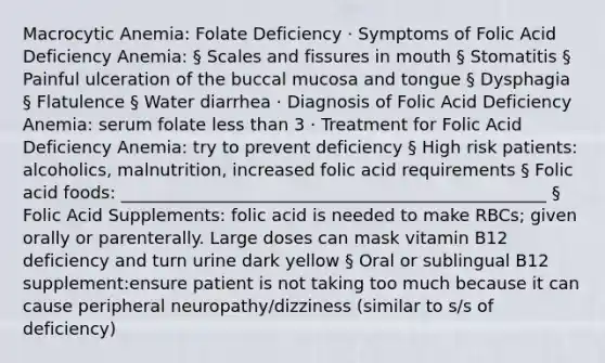 Macrocytic Anemia: Folate Deficiency · Symptoms of Folic Acid Deficiency Anemia: § Scales and fissures in mouth § Stomatitis § Painful ulceration of the buccal mucosa and tongue § Dysphagia § Flatulence § Water diarrhea · Diagnosis of Folic Acid Deficiency Anemia: serum folate less than 3 · Treatment for Folic Acid Deficiency Anemia: try to prevent deficiency § High risk patients: alcoholics, malnutrition, increased folic acid requirements § Folic acid foods: __________________________________________________ § Folic Acid Supplements: folic acid is needed to make RBCs; given orally or parenterally. Large doses can mask vitamin B12 deficiency and turn urine dark yellow § Oral or sublingual B12 supplement:ensure patient is not taking too much because it can cause peripheral neuropathy/dizziness (similar to s/s of deficiency)