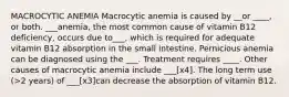 MACROCYTIC ANEMIA Macrocytic anemia is caused by __or ____, or both. ___anemia, the most common cause of vitamin B12 deficiency, occurs due to___, which is required for adequate vitamin B12 absorption in the small intestine. Pernicious anemia can be diagnosed using the ___. Treatment requires ____. Other causes of macrocytic anemia include ___[x4]. The long term use (>2 years) of ___[x3]can decrease the absorption of vitamin B12.